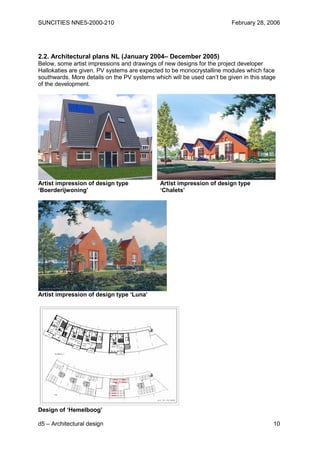 SUNCITIES NNE5-2000-210                                                  February 28, 2006




2.2. Architectural plans NL (January 2004– December 2005)
Below, some artist impressions and drawings of new designs for the project developer
Hallokaties are given. PV systems are expected to be monocrystalline modules which face
southwards. More details on the PV systems which will be used can’t be given in this stage
of the development.




Artist impression of design type              Artist impression of design type
‘Boerderijwoning’                             ‘Chalets’




Artist impression of design type ‘Luna’




Design of ‘Hemelboog’

d5 – Architectural design                                                                10
 