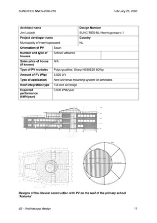 SUNCITIES NNE5-2000-210                                                   February 28, 2006




 Architect name                                  Design Number
 Jim Lubach                                      SUNCITIES-NL-Heerhugowaard-1
 Project developer name                          Country
 Municipality of Heerhugowaard                   NL
 Orientation of PV          South
 Number and type of         School ‘Atalanta’
 houses
 Sales price of house       N/A
 (if known)
 Type of PV modules         Polycrystalline, Sharp NE80E2E 80Wp
 Amount of PV (Wp)          3,520 Wp
 Type of application        New universal mounting system for laminates
 Roof integration type      Full roof coverage
 Expected                   3,000 kWh/year
 performance
 (kWh/year)




Designs of the circular construction with PV on the roof of the primary school
‘Atalanta’



d5 – Architectural design                                                               11
 