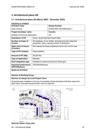SUNCITIES NNE5-2000-210                                                     February 28, 2006



3. Architectural plans UK
3.1. Architectural plans UK (March 2002 – December 2003)

SACKVILLE STREET
Architect name                                   Design Number
Solar Century                                    SUNCITIES–UK-KIRKLEES-1
Project developer name                           Country
Kirklees Community Association                   UK
Orientation of PV           South, South-East and South-West
Number and type of          30 dwellings. A mix of flats, terraced and semi-detached
houses                      properties, with a varying number of bedrooms.
Sales price of house        Not relevant as these properties are for rent, not for sale
(if known)
Type of PV modules          Polycrystalline

Amount of PV (Wp)           40,035 Wp
Type of application         Modules
Roof integration type       Installed on external aluminium frame grid
Expected performance        750 kWh/kWp/year
(kWh/kWp/year)
Quote by Architect:

Opinion of Working Group:
Opinion on design by Local Project Team:
All panels were installed on the rear of properties (those elevations that face away from
open land), thus planning permission was not required.




Sackville Street, Urban plan

d5 – Architectural design                                                                   16
 