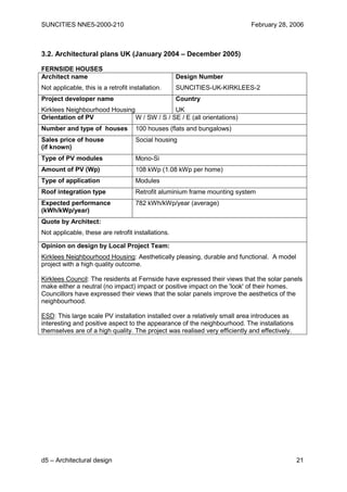 SUNCITIES NNE5-2000-210                                                     February 28, 2006



3.2. Architectural plans UK (January 2004 – December 2005)

FERNSIDE HOUSES
Architect name                                      Design Number
Not applicable, this is a retrofit installation.    SUNCITIES-UK-KIRKLEES-2
Project developer name                              Country
Kirklees Neighbourhood Housing               UK
Orientation of PV              W / SW / S / SE / E (all orientations)
Number and type of houses            100 houses (flats and bungalows)
Sales price of house                 Social housing
(if known)
Type of PV modules                   Mono-Si
Amount of PV (Wp)                    108 kWp (1.08 kWp per home)
Type of application                  Modules
Roof integration type                Retrofit aluminium frame mounting system
Expected performance                 782 kWh/kWp/year (average)
(kWh/kWp/year)
Quote by Architect:
Not applicable, these are retrofit installations.

Opinion on design by Local Project Team:
Kirklees Neighbourhood Housing: Aesthetically pleasing, durable and functional. A model
project with a high quality outcome.

Kirklees Council: The residents at Fernside have expressed their views that the solar panels
make either a neutral (no impact) impact or positive impact on the 'look' of their homes.
Councillors have expressed their views that the solar panels improve the aesthetics of the
neighbourhood.

ESD: This large scale PV installation installed over a relatively small area introduces as
interesting and positive aspect to the appearance of the neighbourhood. The installations
themselves are of a high quality. The project was realised very efficiently and effectively.




d5 – Architectural design                                                                      21
 