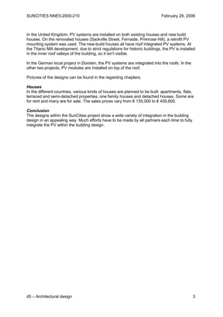 SUNCITIES NNE5-2000-210                                                        February 28, 2006



In the United Kingdom, PV systems are installed on both existing houses and new build
houses. On the renovated houses (Sackville Street, Fernside, Primrose Hill), a retrofit PV
mounting system was used. The new-build houses all have roof integrated PV systems. At
the Titanic Mill development, due to strict regulations for historic buildings, the PV is installed
in the inner roof valleys of the building, so it isn’t visible.

In the German local project in Dorsten, the PV systems are integrated into the roofs. In the
other two projects, PV modules are installed on top of the roof.

Pictures of the designs can be found in the regarding chapters.

Houses
In the different countries, various kinds of houses are planned to be built: apartments, flats,
terraced and semi-detached properties, one family houses and detached houses. Some are
for rent and many are for sale. The sales prices vary from € 135,000 to € 459,800.

Conclusion
The designs within the SunCities project show a wide variety of integration in the building
design in an appealing way. Much efforts have to be made by all partners each time to fully
integrate the PV within the building design.




d5 – Architectural design                                                                        3
 