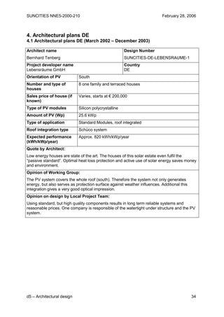 SUNCITIES NNE5-2000-210                                                    February 28, 2006



4. Architectural plans DE
4.1 Architectural plans DE (March 2002 – December 2003)

Architect name                                        Design Number
Bernhard Tenberg                                      SUNCITIES-DE-LEBENSRAUME-1
Project developer name                                Country
Lebensräume GmbH                                      DE
Orientation of PV           South
Number and type of          8 one family and terraced houses
houses
Sales price of house (if    Varies, starts at € 200,000
known)
Type of PV modules          Silicon polycrystalline
Amount of PV (Wp)           25.6 kWp
Type of application         Standard Modules, roof integrated
Roof integration type       Schüco system
Expected performance        Approx. 820 kWh/kWp/year
(kWh/kWp/year)
Quote by Architect:
Low energy houses are state of the art. The houses of this solar estate even fulfil the
“passive standard”. Optimal heat loss protection and active use of solar energy saves money
and environment.
Opinion of Working Group:
The PV system covers the whole roof (south). Therefore the system not only generates
energy, but also serves as protection surface against weather influences. Additional this
integration gives a very good optical impression.
Opinion on design by Local Project Team:
Using standard, but high quality components results in long term reliable systems and
reasonable prices. One company is responsible of the watertight under structure and the PV
system.




d5 – Architectural design                                                                   34
 