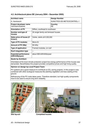 SUNCITIES NNE5-2000-210                                                  February 28, 2006



4.2. Architectural plans DE (January 2004 – December 2005)

Architect name                                       Design Number
A. Hambrecht                                         SUNCITIES-DE-METEOCONTROL-1
Project developer name                               Country
Viernheim/Solarart                                   DE
Orientation of PV           Differs, southeast to southwest
Number and type of          30 single family and terraced houses
houses
Sales price of house (if    Varies, starts at € 200,000
known)
Type of PV modules          Mono-Si
Amount of PV (Wp)           90 kWp
Type of application         Framed modules, on roof
Roof integration type       --
Expected performance        about 900 kWh/kWp/year
(kWh/kWp/year)
Quote by Architect:
Orientated at the local climate protection project low energy performance of the houses was
demanded. Nevertheless this project provides competitive prices and high living quality.
Opinion on design by Local Project Team:
PV systems are a good measure to contribute to CO2 saving projects. In this project it was
combined with other ecological measures like planting vegetation and less sealing of the
ground.
Refinancing of the PV costs takes years. Therefore standard, but high quality components
have to be used to ensure long term reliability.




Site lay-out                     Completed houses



d5 – Architectural design                                                                  37
 