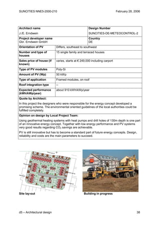 SUNCITIES NNE5-2000-210                                                     February 28, 2006




Architect name                                       Design Number
J./E. Erndwein                                       SUNCITIES-DE-METEOCONTROL-2
Project developer name                               Country
Gbr. Erndwein GmbH                                   DE
Orientation of PV           Differs, southeast to southwest
Number and type of          15 single family and terraced houses
houses
Sales price of house (if    varies, starts at € 249,000 including carport
known)
Type of PV modules          Poly-Si
Amount of PV (Wp)           50 kWp
Type of application         Framed modules, on roof
Roof integration type       --
Expected performance        about 910 kWh/kWp/year
(kWh/kWp/year)
Quote by Architect:
In this project the designers who were responsible for the energy concept developed a
promising scheme. The environmental oriented guidelines of the local authorities could be
fulfilled completely.
Opinion on design by Local Project Team:
Using geothermal heating systems with heat pumps and drill holes of 130m depth is one part
of an innovative energy concept. Together with low energy performance and PV systems
very good results regarding CO2 savings are achievable.
PV is still innovative but has to become a standard part of future energy concepts. Design,
reliability and costs are the main parameters to succeed.




Site lay-out                                      Building in progress




d5 – Architectural design                                                                   38
 
