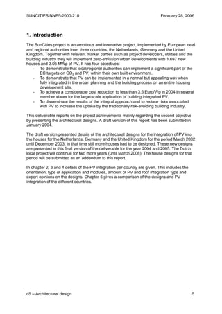 SUNCITIES NNE5-2000-210                                                     February 28, 2006



1. Introduction
The SunCities project is an ambitious and innovative project, implemented by European local
and regional authorities from three countries, the Netherlands, Germany and the United
Kingdom. Together with relevant market parties such as project developers, utilities and the
building industry they will implement zero-emission urban developments with 1.697 new
houses and 3.05 MWp of PV. It has four objectives:
    - To demonstrate that local/regional authorities can implement a significant part of the
        EC targets on CO2 and PV, within their own built environment.
    - To demonstrate that PV can be implemented in a normal but appealing way when
        fully integrated in the urban planning and the building process on an entire housing
        development site.
    - To achieve a considerable cost reduction to less than 3.5 Euro/Wp in 2004 in several
        member states for the large-scale application of building integrated PV.
    - To disseminate the results of the integral approach and to reduce risks associated
        with PV to increase the uptake by the traditionally risk-avoiding building industry.

This deliverable reports on the project achievements mainly regarding the second objective
by presenting the architectural designs. A draft version of this report has been submitted in
January 2004.

The draft version presented details of the architectural designs for the integration of PV into
the houses for the Netherlands, Germany and the United Kingdom for the period March 2002
until December 2003. In that time still more houses had to be designed. These new designs
are presented in this final version of the deliverable for the year 2004 and 2005. The Dutch
local project will continue for two more years (until March 2008). The house designs for that
period will be submitted as an addendum to this report.

In chapter 2, 3 and 4 details of the PV integration per country are given. This includes the
orientation, type of application and modules, amount of PV and roof integration type and
expert opinions on the designs. Chapter 5 gives a comparison of the designs and PV
integration of the different countries.




d5 – Architectural design                                                                       5
 