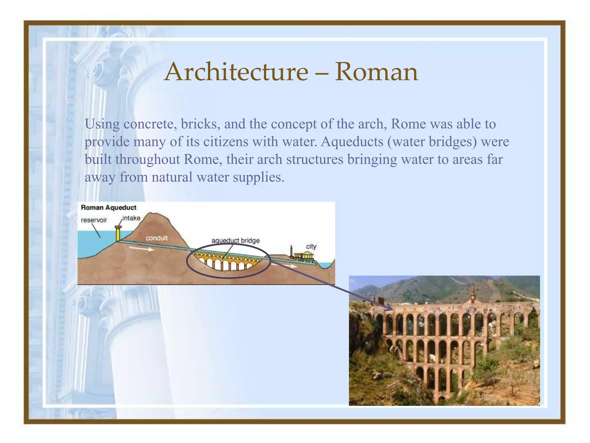Using concrete, bricks, and the concept of the arch, Rome was able to
provide many of its citizens with water. Aqueducts (water bridges) were
built throughout Rome, their arch structures bringing water to areas far
away from natural water supplies.
Architecture – Roman
 