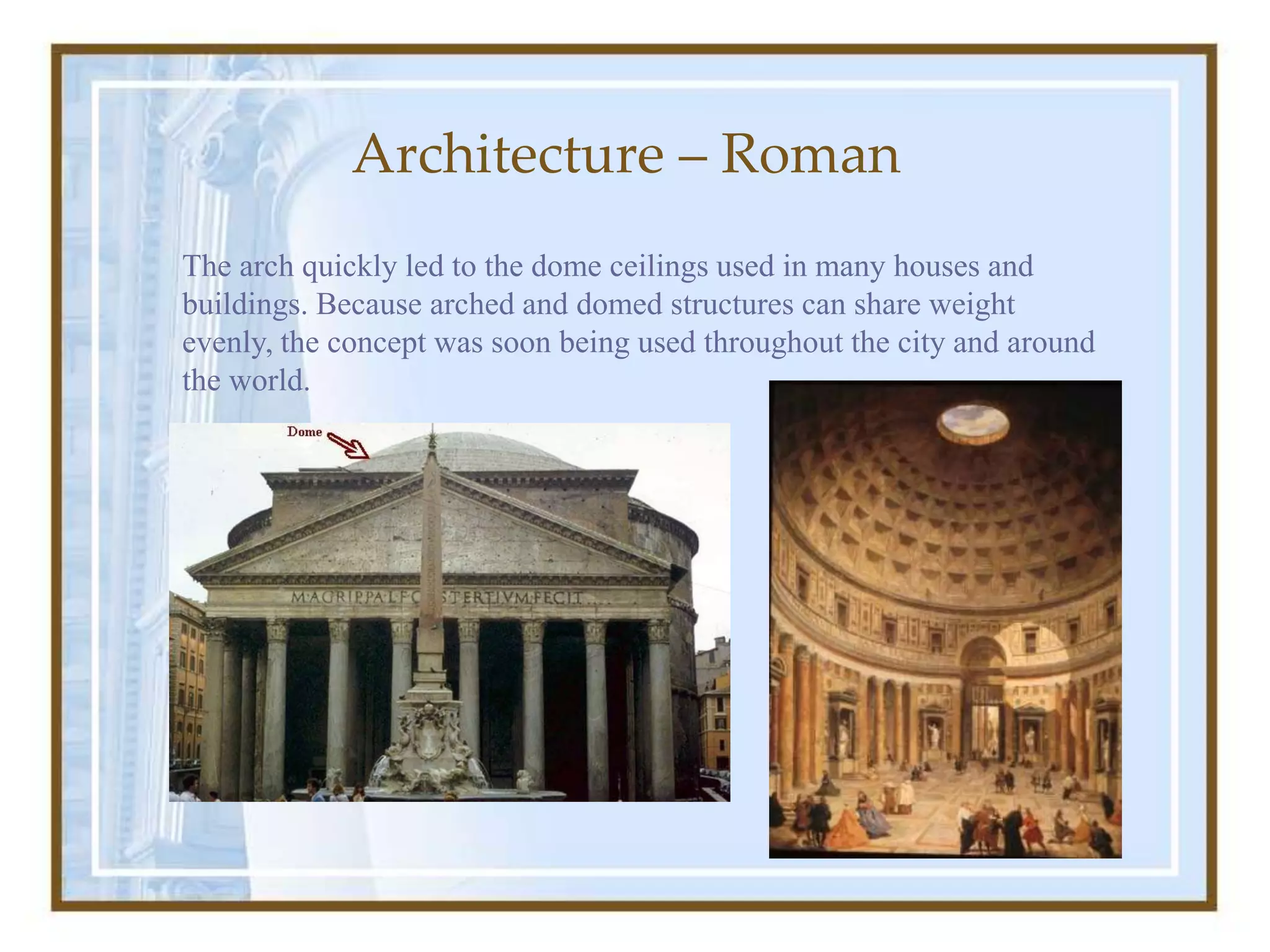 Architecture – Roman
The arch quickly led to the dome ceilings used in many houses and
buildings. Because arched and domed structures can share weight
evenly, the concept was soon being used throughout the city and around
the world.
 