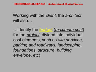 TECHNOLGICAL DESIGN – Architectural Design Process
Working with the client, the architect
will also…
…identify the budget (maximum cost)
for the project, divided into individual
cost elements, such as site services,
parking and roadways, landscaping,
foundations, structure, building
envelope, etc)
 