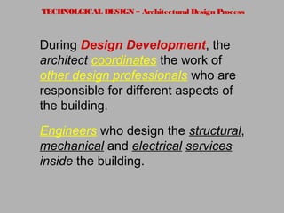 TECHNOLGICAL DESIGN – Architectural Design Process
During Design Development, the
architect coordinates the work of
other design professionals who are
responsible for different aspects of
the building.
Engineers who design the structural,
mechanical and electrical services
inside the building.
 