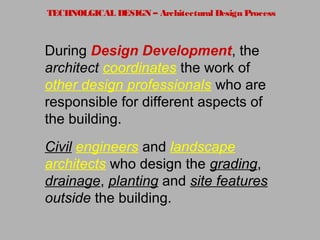 TECHNOLGICAL DESIGN – Architectural Design Process
During Design Development, the
architect coordinates the work of
other design professionals who are
responsible for different aspects of
the building.
Civil engineers and landscape
architects who design the grading,
drainage, planting and site features
outside the building.
 