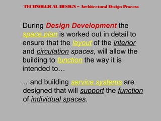 TECHNOLGICAL DESIGN – Architectural Design Process
During Design Development the
space plan is worked out in detail to
ensure that the layout of the interior
and circulation spaces, will allow the
building to function the way it is
intended to…
…and building service systems are
designed that will support the function
of individual spaces.
 