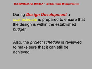 TECHNOLGICAL DESIGN – Architectural Design Process
During Design Development a
cost estimate is prepared to ensure that
the design is within the established
budget.
Also, the project schedule is reviewed
to make sure that it can still be
achieved.
 