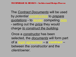 TECHNOLGICAL DESIGN – Architectural Design Process
The Contract Documents will be used
by potential constructors to prepare
quotations - to tender competing bids
- setting out the price they would
charge to construct the building.
Once a constructor has been
selected, the documents will form part
of a legal agreement – a contract –
between the constructor and the
client/owner.
 
