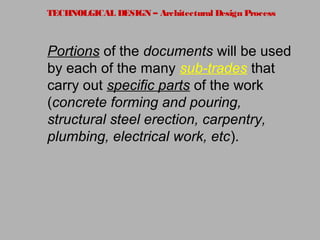 TECHNOLGICAL DESIGN – Architectural Design Process
Portions of the documents will be used
by each of the many sub-trades that
carry out specific parts of the work
(concrete forming and pouring,
structural steel erection, carpentry,
plumbing, electrical work, etc).
 