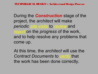 TECHNOLGICAL DESIGN – Architectural Design Process
At this time, the architect will use the
Contract Documents to verify that
the work has been done correctly.
During the Construction stage of the
project, the architect will make
periodic site visits to review and
report on the progress of the work,
and to help resolve any problems that
come up.
 