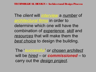 TECHNOLGICAL DESIGN – Architectural Design Process
The client will interview a number of
architectural firms in order to
determine which one will have the
combination of experience, skill and
resources that will make them the
best choice to design the building.
The ‘successful’ or chosen architect
will be hired – or commissioned – to
carry out the design project.
 
