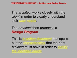 TECHNOLGICAL DESIGN – Architectural Design Process
The architect works closely with the
client in order to clearly understand
their user needs.
The architect then produces a
Design Program.
This is a written document that spells
out the characteristics that the new
building must have in order to satisfy
the identified needs.
 