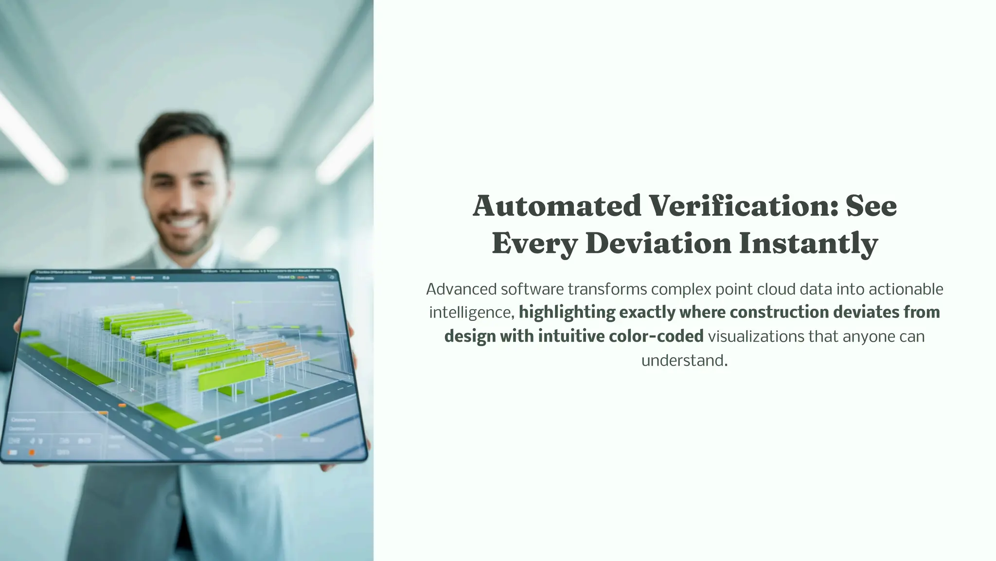 Auto ated Verificatio : See
Every Deviatio I ta tly
Advanced software transforms complex point cloud data into actionable
intelligence, highlighting exactly where construction deviates from
design with intuitive color-coded visualizations that anyone can
understand.
 