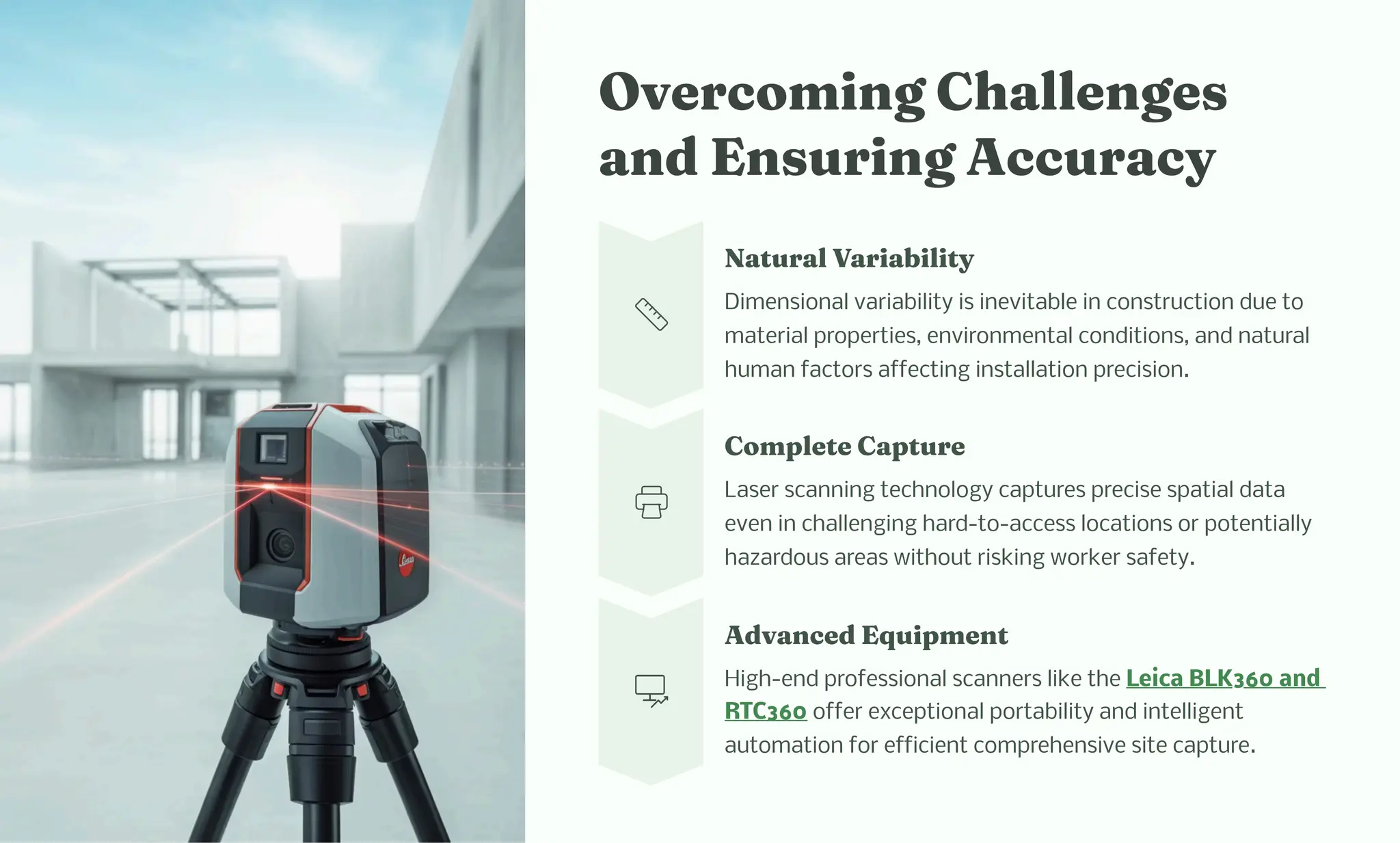Overco i g C alle ge
a d E uri g Accuracy
Natural Variability
Dimensional variability is inevitable in construction due to
material properties, environmental conditions, and natural
human factors affecting installation precision.
Co plete Capture
Laser scanning technology captures precise spatial data
even in challenging hard-to-access locations or potentially
hazardous areas without risking worker safety.
Adva ced Equip e t
High-end professional scanners like the Leica BLK360 and
RTC360 offer exceptional portability and intelligent
automation for efficient comprehensive site capture.
 