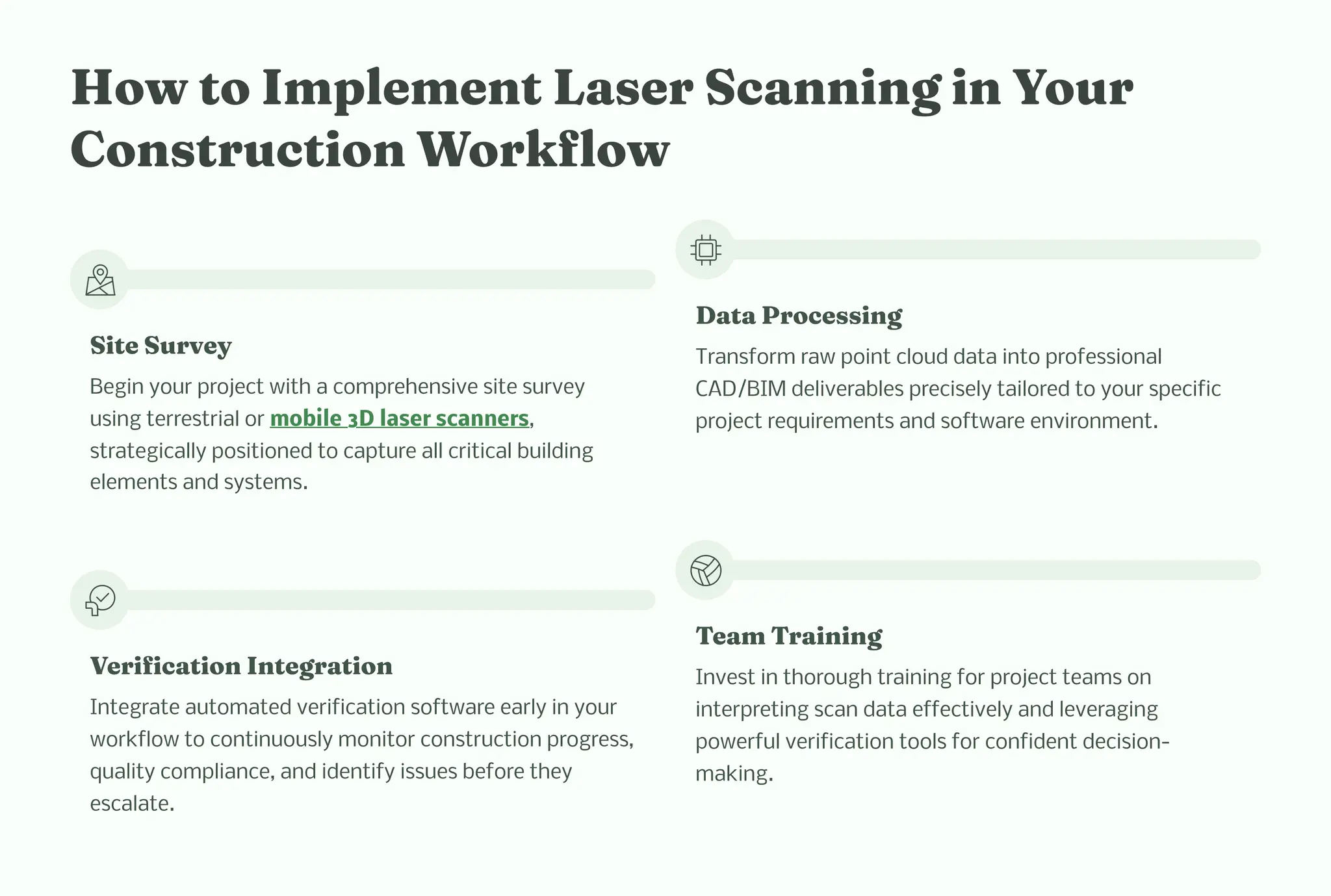 How to I ple e t La er Sca i g i Your
Co tructio Workflow
Site Survey
Begin your project with a comprehensive site survey
using terrestrial or mobile 3D laser scanners,
strategically positioned to capture all critical building
elements and systems.
Data Proce i g
Transform raw point cloud data into professional
CAD/BIM deliverables precisely tailored to your specific
project requirements and software environment.
Verificatio I tegratio
Integrate automated verification software early in your
workflow to continuously monitor construction progress,
quality compliance, and identify issues before they
escalate.
Tea Trai i g
Invest in thorough training for project teams on
interpreting scan data effectively and leveraging
powerful verification tools for confident decision-
making.
 