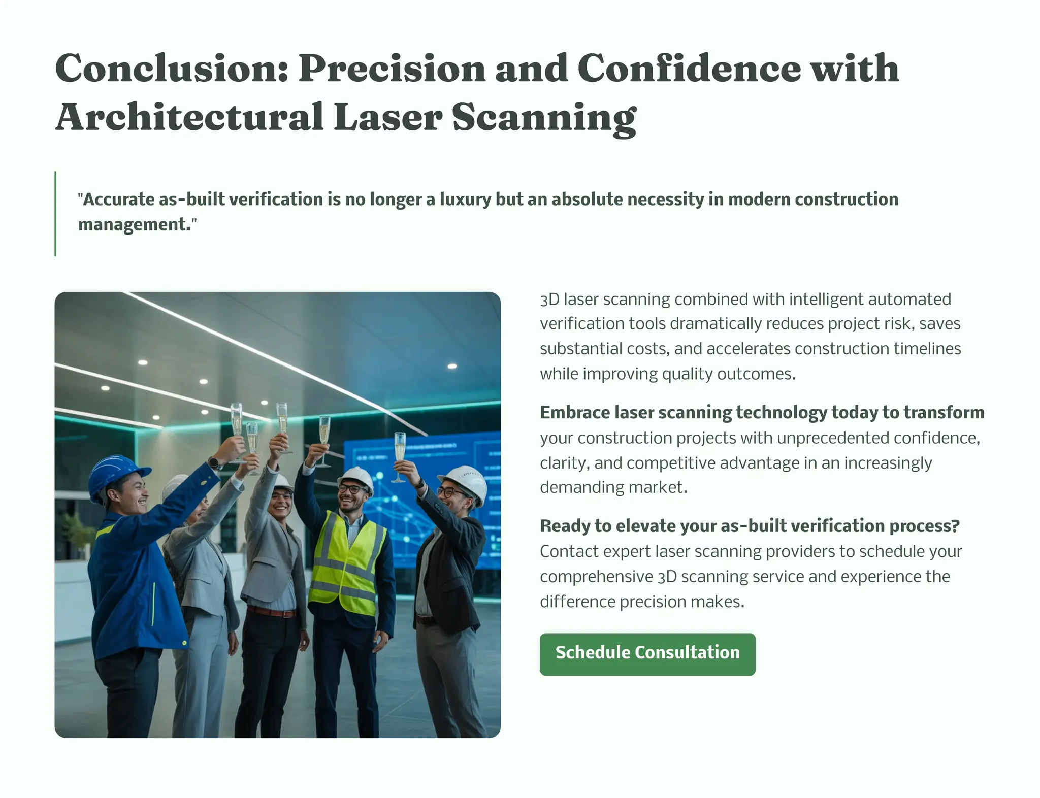 Co clu io : Preci io a d Co fide ce wit
Arc itectural La er Sca i g
"Accurate as-built verification is no longer a luxury but an absolute necessity in modern construction
management."
3D laser scanning combined with intelligent automated
verification tools dramatically reduces project risk, saves
substantial costs, and accelerates construction timelines
while improving quality outcomes.
Embrace laser scanning technology today to transform
your construction projects with unprecedented confidence,
clarity, and competitive advantage in an increasingly
demanding market.
Ready to elevate your as-built verification process?
Contact expert laser scanning providers to schedule your
comprehensive 3D scanning service and experience the
difference precision makes.
Schedule Consultation
 