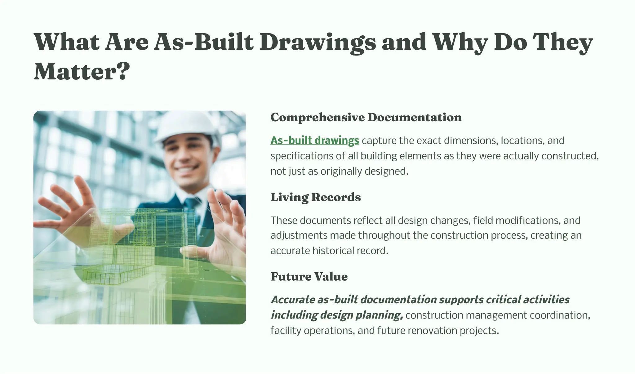 W at Are A -Built Drawi g a d W y Do T ey
Matter?
Co pre e ive Docu e tatio
As-built drawings capture the exact dimensions, locations, and
specifications of all building elements as they were actually constructed,
not just as originally designed.
Livi g Record
These documents reflect all design changes, field modifications, and
adjustments made throughout the construction process, creating an
accurate historical record.
Future Value
Accurate as-built documentation supports critical activities
including design planning, construction management coordination,
facility operations, and future renovation projects.
 