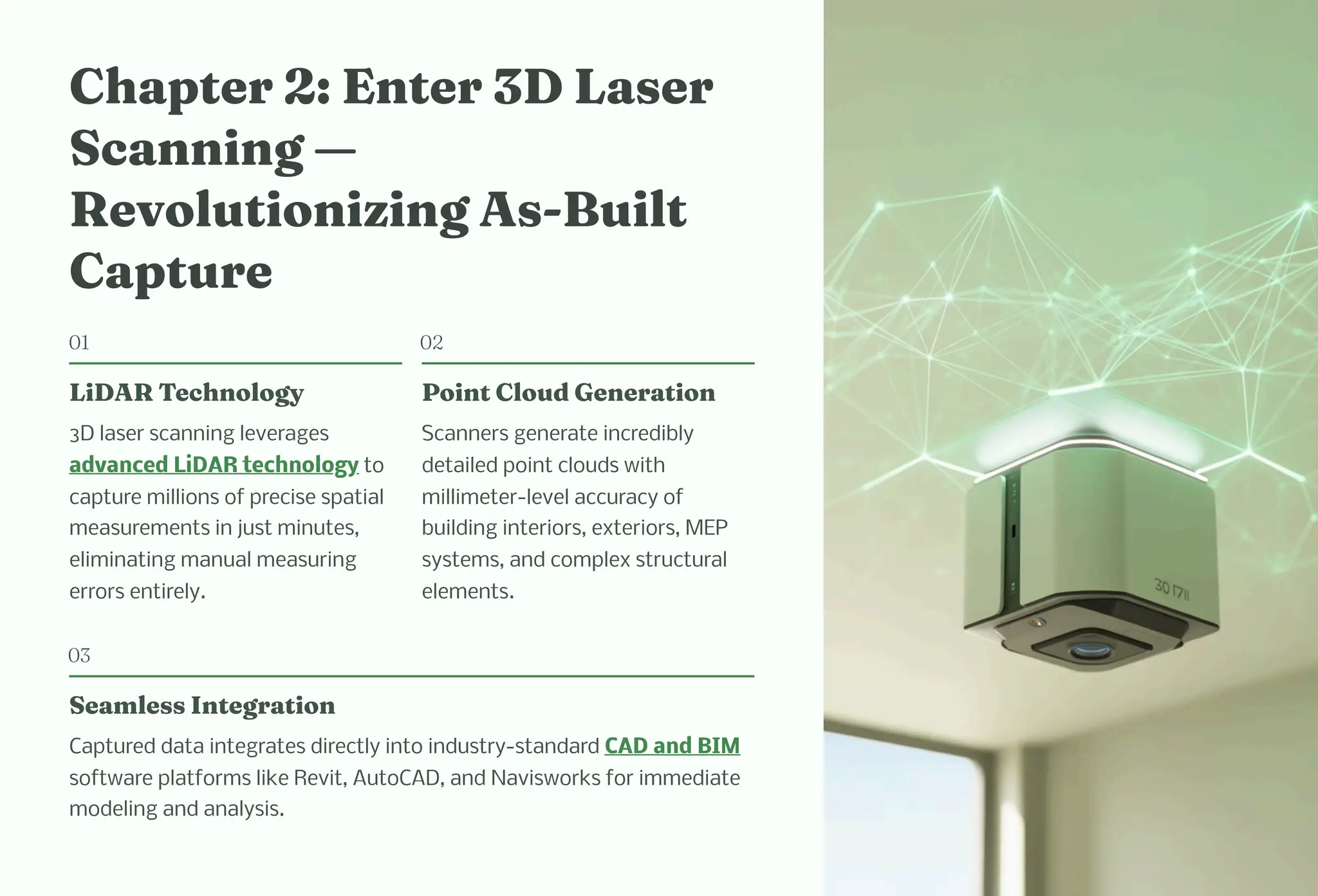 C apter 2: E ter 3D La er
Sca i g 4
Revolutio izi g A -Built
Capture
01
LiDAR Tec ology
3D laser scanning leverages
advanced LiDAR technology to
capture millions of precise spatial
measurements in just minutes,
eliminating manual measuring
errors entirely.
02
Poi t Cloud Ge eratio
Scanners generate incredibly
detailed point clouds with
millimeter-level accuracy of
building interiors, exteriors, MEP
systems, and complex structural
elements.
03
Sea le I tegratio
Captured data integrates directly into industry-standard CAD and BIM
software platforms like Revit, AutoCAD, and Navisworks for immediate
modeling and analysis.
 