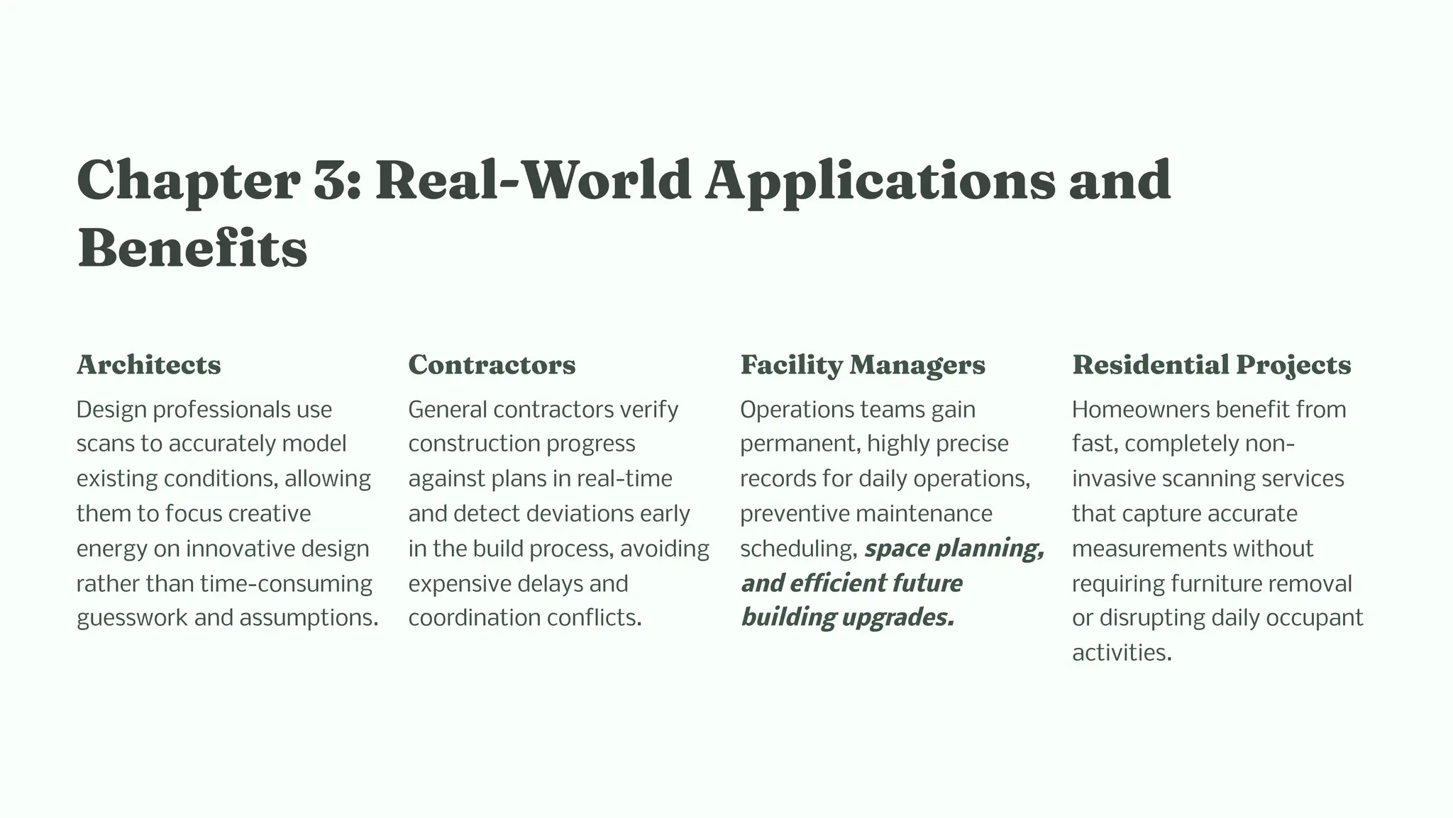 C apter 3: Real-World Applicatio a d
Be efit
Arc itect
Design professionals use
scans to accurately model
existing conditions, allowing
them to focus creative
energy on innovative design
rather than time-consuming
guesswork and assumptions.
Co tractor
General contractors verify
construction progress
against plans in real-time
and detect deviations early
in the build process, avoiding
expensive delays and
coordination conflicts.
Facility Ma ager
Operations teams gain
permanent, highly precise
records for daily operations,
preventive maintenance
scheduling, space planning,
and efficient future
building upgrades.
Re ide tial Project
Homeowners benefit from
fast, completely non-
invasive scanning services
that capture accurate
measurements without
requiring furniture removal
or disrupting daily occupant
activities.
 