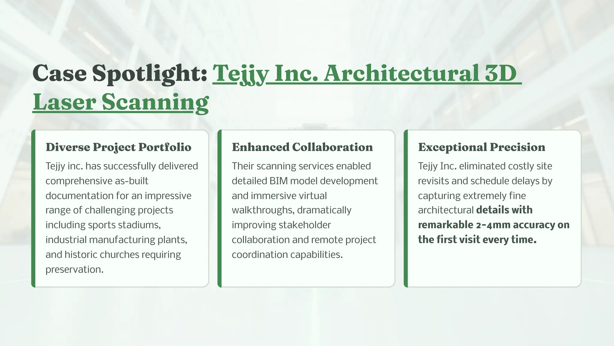 Ca e Spotlig t: Tejjy I c. Arc itectural 3D
La er Sca i g
Diver e Project Portfolio
Tejjy inc. has successfully delivered
comprehensive as-built
documentation for an impressive
range of challenging projects
including sports stadiums,
industrial manufacturing plants,
and historic churches requiring
preservation.
E a ced Collaboratio
Their scanning services enabled
detailed BIM model development
and immersive virtual
walkthroughs, dramatically
improving stakeholder
collaboration and remote project
coordination capabilities.
Exceptio al Preci io
Tejjy Inc. eliminated costly site
revisits and schedule delays by
capturing extremely fine
architectural details with
remarkable 2-4mm accuracy on
the first visit every time.
 