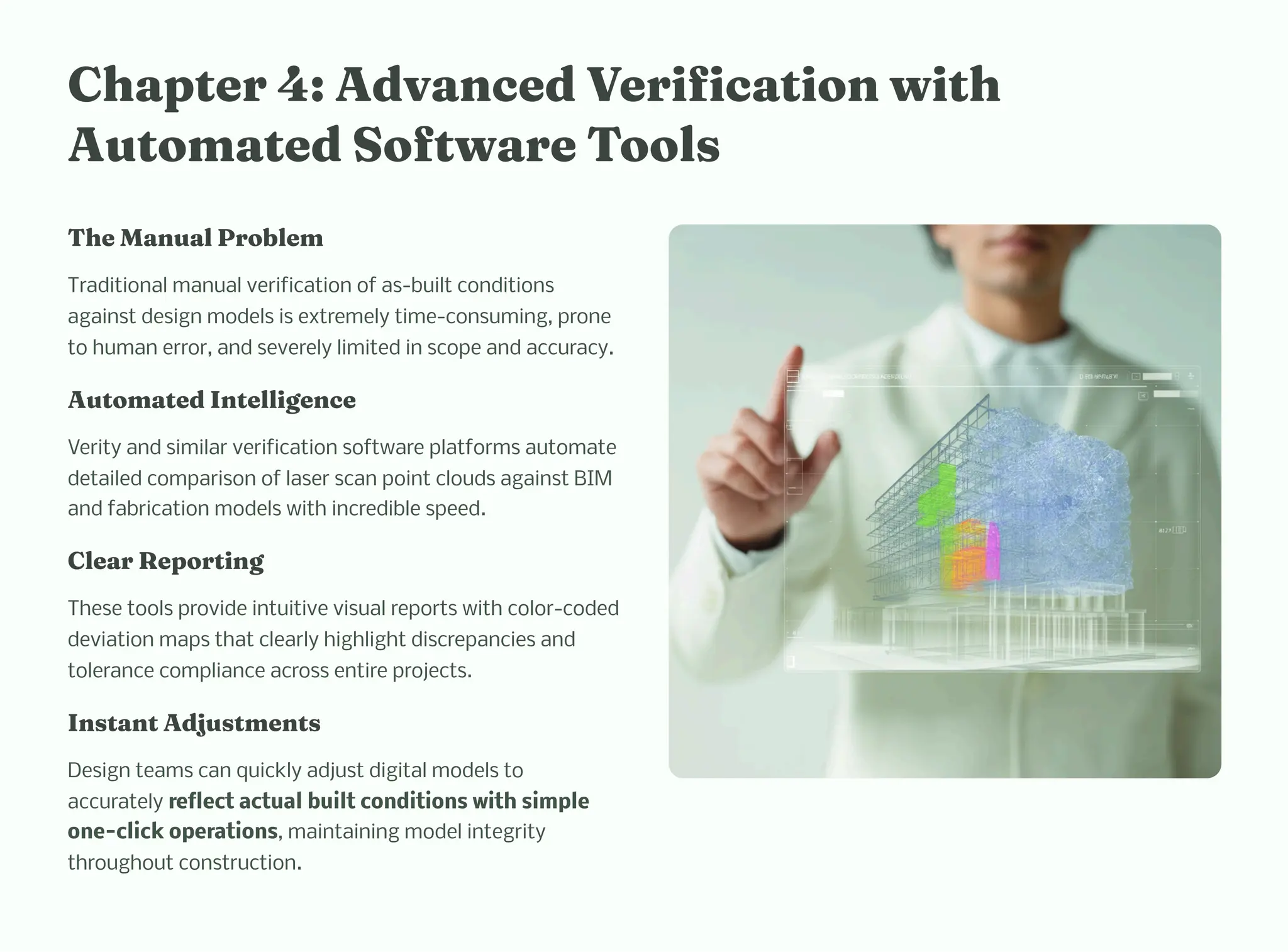 C apter 4: Adva ced Verificatio wit
Auto ated Software Tool
T e Ma ual Proble
Traditional manual verification of as-built conditions
against design models is extremely time-consuming, prone
to human error, and severely limited in scope and accuracy.
Auto ated I tellige ce
Verity and similar verification software platforms automate
detailed comparison of laser scan point clouds against BIM
and fabrication models with incredible speed.
Clear Reporti g
These tools provide intuitive visual reports with color-coded
deviation maps that clearly highlight discrepancies and
tolerance compliance across entire projects.
I ta t Adju t e t
Design teams can quickly adjust digital models to
accurately reflect actual built conditions with simple
one-click operations, maintaining model integrity
throughout construction.
 