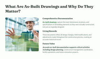 W at Are A -Built Drawi g a d W y Do T ey
Matter?
Co pre e ive Docu e tatio
As-built drawings capture the exact dimensions, locations, and
specifications of all building elements as they were actually constructed,
not just as originally designed.
Livi g Record
These documents reflect all design changes, field modifications, and
adjustments made throughout the construction process, creating an
accurate historical record.
Future Value
Accurate as-built documentation supports critical activities
including design planning, construction management coordination,
facility operations, and future renovation projects.
 