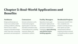 C apter 3: Real-World Applicatio a d
Be efit
Arc itect
Design professionals use
scans to accurately model
existing conditions, allowing
them to focus creative
energy on innovative design
rather than time-consuming
guesswork and assumptions.
Co tractor
General contractors verify
construction progress
against plans in real-time
and detect deviations early
in the build process, avoiding
expensive delays and
coordination conflicts.
Facility Ma ager
Operations teams gain
permanent, highly precise
records for daily operations,
preventive maintenance
scheduling, space planning,
and efficient future
building upgrades.
Re ide tial Project
Homeowners benefit from
fast, completely non-
invasive scanning services
that capture accurate
measurements without
requiring furniture removal
or disrupting daily occupant
activities.
 