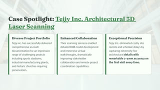 Ca e Spotlig t: Tejjy I c. Arc itectural 3D
La er Sca i g
Diver e Project Portfolio
Tejjy inc. has successfully delivered
comprehensive as-built
documentation for an impressive
range of challenging projects
including sports stadiums,
industrial manufacturing plants,
and historic churches requiring
preservation.
E a ced Collaboratio
Their scanning services enabled
detailed BIM model development
and immersive virtual
walkthroughs, dramatically
improving stakeholder
collaboration and remote project
coordination capabilities.
Exceptio al Preci io
Tejjy Inc. eliminated costly site
revisits and schedule delays by
capturing extremely fine
architectural details with
remarkable 2-4mm accuracy on
the first visit every time.
 