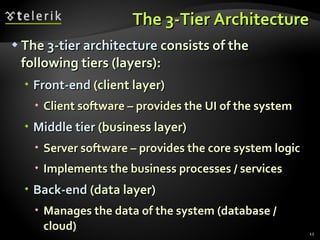 The 3-Tier Architecture The  3-tier architecture  consists of the following tiers (layers): Front-end  (client layer) Client   software – provides the UI of the system Middle tier  (business layer) Server software – provides the core system logic Implements the business processes / services Back-end  (data layer) Manages the data of the system (database / cloud) 