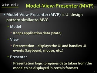 Model-View-Presenter (MVP) Model-View-Presenter (MVP)  is UI design pattern similar to MVC Model Keeps application data (state) View Presentation – displays the UI and handles UI events (keyboard, mouse, etc.) Presenter Presentation logic (prepares data taken from the model to be displayed in certain format) 