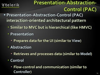 Presentation-Abstraction-Control (PAC) Presentation-Abstraction-Control (PAC)  interaction-oriented architectural pattern Similar to MVC but is hierarchical (like HMVC) Presentation Prepares data for the UI (similar to  View ) Abstraction Retrieves and processes data (similar to  Model ) Control Flow-control and communication (similar to  Controller ) 