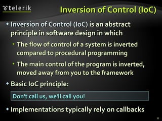 Inversion of Control (IoC) Inversion of Control (IoC)  is an abstract principle in software design in which The flow of control of a system is inverted compared to procedural programming The main control of the program is inverted, moved away from you to the framework Basic IoC principle: Implementations typically rely on callbacks Don't call us, we'll call you! 