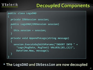 Decoupled Components public class LogsDAO { private IDbSession session; public LogsDAO(IDbSession session) { this.session = session; } private void AppendToLogs(string message) { session.ExecuteSqlWithParams("INSERT INTO " +  "Logs(MsgDate, MsgText) VALUES({0},{1})", DateTime.Now, message); } } The  LogsDAO  and  DbSession  are now decoupled 