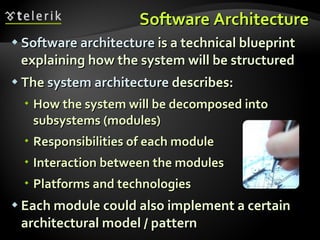 Software Architecture Software architecture  is a technical blueprint explaining how the system will be structured The  system architecture   describes : How the system will be decomposed into subsystems (modules) Responsibilities of each module Interaction between the modules Platforms and technologies Each module could also implement a certain architectural model / pattern 