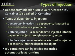 Types of Injection Dependency Injection (DI) usually runs with  IoC Container  (also called  DI Container ) Types of dependency injection: Constructor injection  – a dependency is passed to the constructor as a parameter Setter injection  –  a dependency is injected into the dependent object through a property setter Interface injection  –  an interface is used to inject a dependency into the dependent object IoC containers can inject dependencies automatically at run-time 