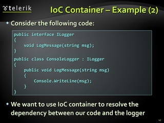 IoC Container – Example (2) Consider the following code: We want to use IoC container to resolve the dependency between our code and the logger public interface ILogger { void LogMessage(string msg); } public class ConsoleLogger : ILogger { public void LogMessage(string msg) { Console.WriteLine(msg); } } 