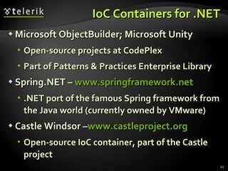IoC Containers for .NET Microsoft ObjectBuilder; Microsoft Unity Open-source projects at CodePlex Part of Patterns & Practices Enterprise Library Spring.NET –  www.springframework.net .NET port of the famous Spring framework from the Java world (currently owned by VMware) Castle Windsor – www.castleproject.org Open-source IoC container, part of the Castle project 