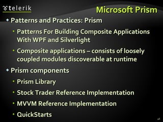 Microsoft Prism Patterns and Practices: Prism Patterns For Building Composite Applications With WPF and Silverlight Composite applications – consists of loosely coupled modules discoverable at runtime Prism components Prism Library Stock Trader Reference Implementation  MVVM Reference Implementation QuickStarts 