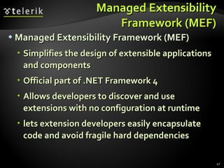 Managed Extensibility Framework (MEF) Managed Extensibility Framework (MEF) Simplifies the design of extensible applications and components Official part of .NET Framework 4 Allows developers to discover and use extensions with no configuration at runtime lets extension developers easily encapsulate code and avoid fragile hard dependencies 