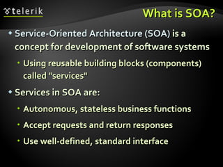 What is SOA? Service-Oriented Architecture (SOA)  is a concept for development of software systems Using reusable building blocks (components) called "services" Services in SOA are: Autonomous, stateless business functions Accept requests and return responses Use well-defined, standard interface 