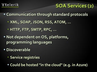 SOA Services (2) Communication through standard protocols XML, SOAP, JSON, RSS, ATOM, ... HTTP, FTP, SMTP, RPC, ... Not dependent on OS, platforms, programming languages Discoverable Service registries Could be hosted "in the cloud" (e.g. in Azure) 