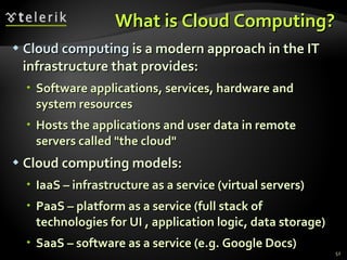 What is Cloud Computing? Cloud computing  is a modern approach in the IT infrastructure that provides : Software applications, services, hardware and system resources Hosts the applications and user data in remote servers called "the cloud" Cloud computing models : IaaS – infrastructure as a service (virtual servers) PaaS – platform as a service (full stack of technologies for UI , application logic, data storage) SaaS – software as a service (e.g. Google Docs) 