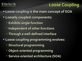 Loose Coupling Loose coupling  is the main concept of SOA Loosely coupled components: Exhibits single function Independent of other functions Through a well-defined interface Loose coupling programming evolves: Structural programming Object-oriented programming Service-oriented architecture (SOA) 