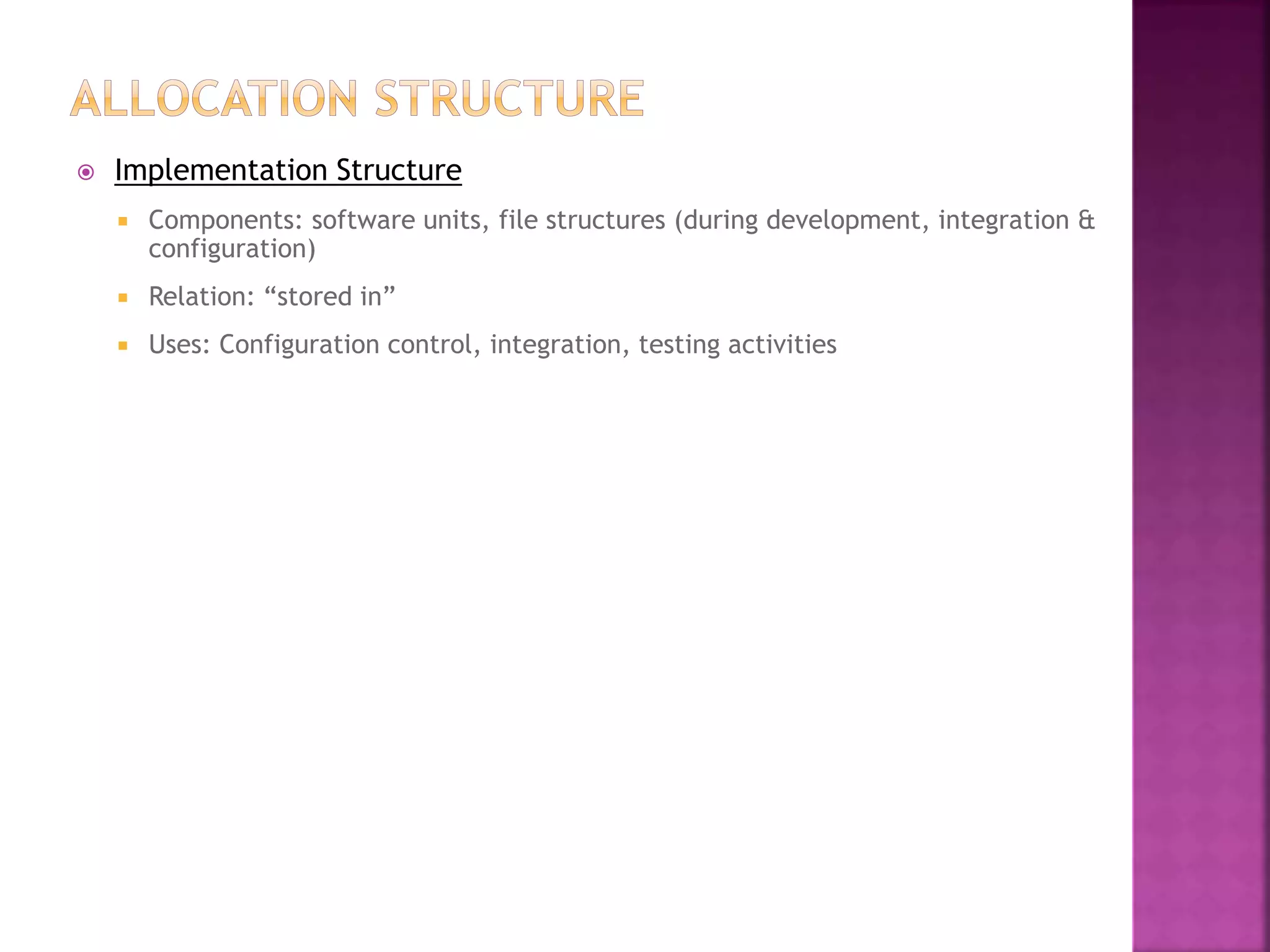  Implementation Structure
 Components: software units, file structures (during development, integration &
configuration)
 Relation: “stored in”
 Uses: Configuration control, integration, testing activities
 