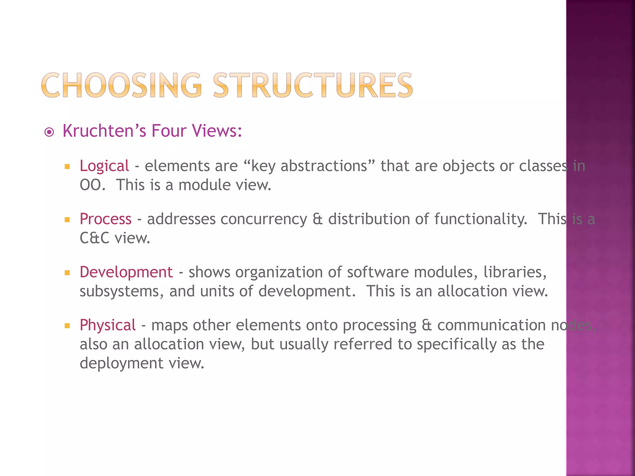  Kruchten’s Four Views:
 Logical - elements are “key abstractions” that are objects or classes in
OO. This is a module view.
 Process - addresses concurrency & distribution of functionality. This is a
C&C view.
 Development - shows organization of software modules, libraries,
subsystems, and units of development. This is an allocation view.
 Physical - maps other elements onto processing & communication nodes,
also an allocation view, but usually referred to specifically as the
deployment view.
 